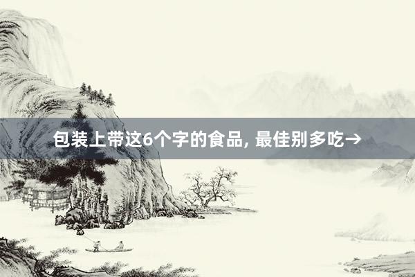 包装上带这6个字的食品, 最佳别多吃→