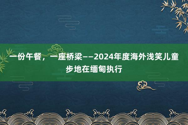 一份午餐，一座桥梁——2024年度海外浅笑儿童步地在缅甸执行