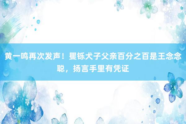 黄一鸣再次发声！矍铄犬子父亲百分之百是王念念聪，扬言手里有凭证