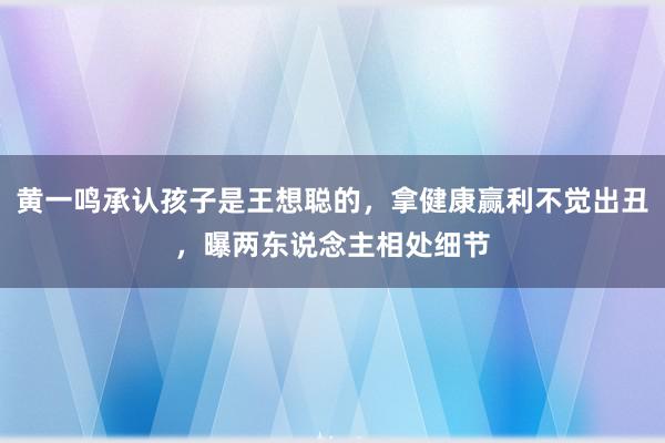 黄一鸣承认孩子是王想聪的，拿健康赢利不觉出丑，曝两东说念主相处细节