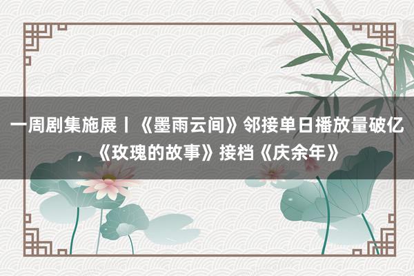 一周剧集施展丨《墨雨云间》邻接单日播放量破亿，《玫瑰的故事》接档《庆余年》