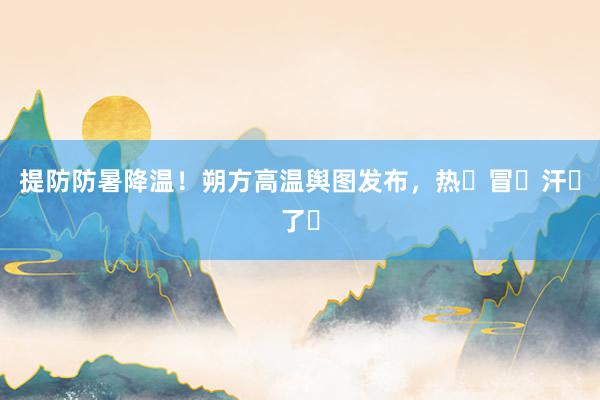 提防防暑降温！朔方高温舆图发布，热҈冒҈汗҈了҈