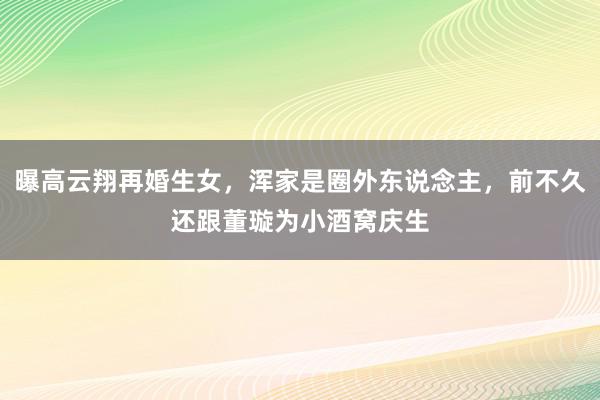 曝高云翔再婚生女，浑家是圈外东说念主，前不久还跟董璇为小酒窝庆生