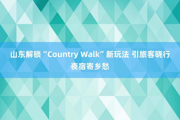 山东解锁“Country Walk”新玩法 引旅客晓行夜宿寄乡愁