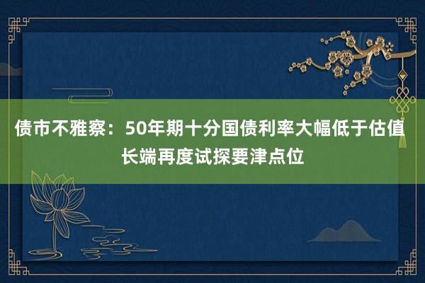 债市不雅察：50年期十分国债利率大幅低于估值 长端再度试探要津点位