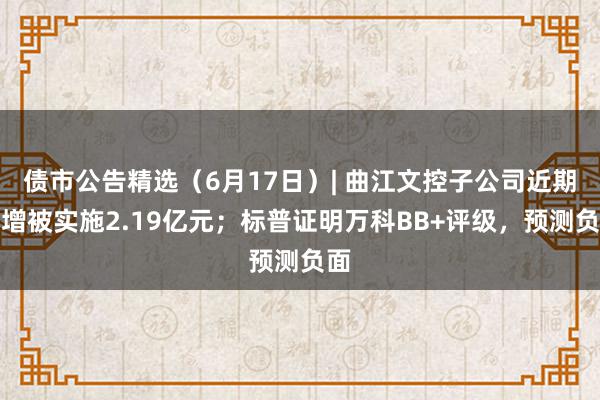 债市公告精选（6月17日）| 曲江文控子公司近期新增被实施2.19亿元；标普证明万科BB+评级，预测负面