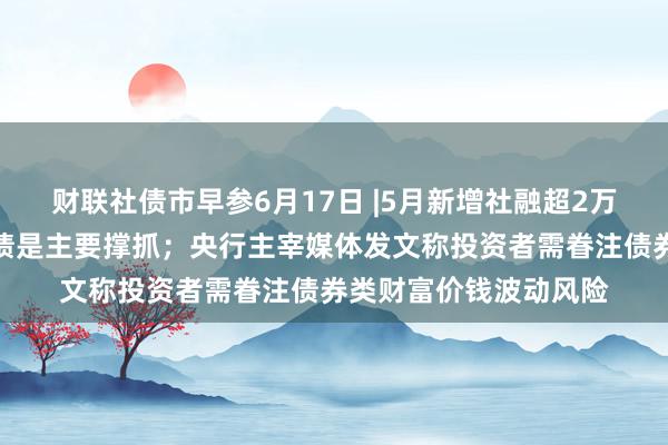 财联社债市早参6月17日 |5月新增社融超2万亿元，政府债和企业债是主要撑抓；央行主宰媒体发文称投资者需眷注债券类财富价钱波动风险