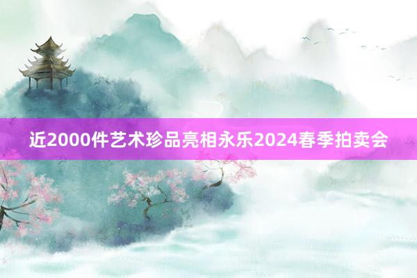 近2000件艺术珍品亮相永乐2024春季拍卖会