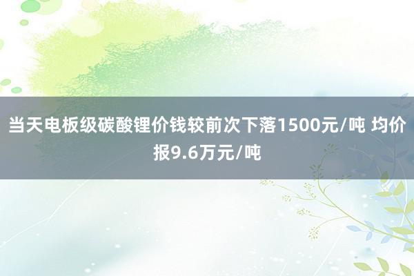 当天电板级碳酸锂价钱较前次下落1500元/吨 均价报9.6万元/吨