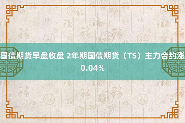 国债期货早盘收盘 2年期国债期货（TS）主力合约涨0.04%