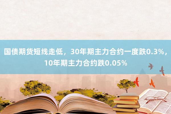 国债期货短线走低，30年期主力合约一度跌0.3%，10年期主力合约跌0.05%