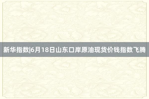 新华指数|6月18日山东口岸原油现货价钱指数飞腾