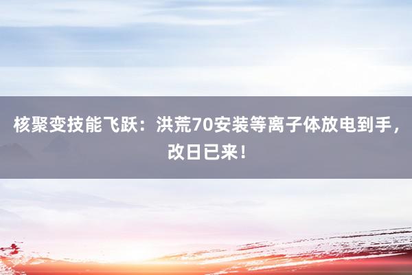 核聚变技能飞跃：洪荒70安装等离子体放电到手，改日已来！