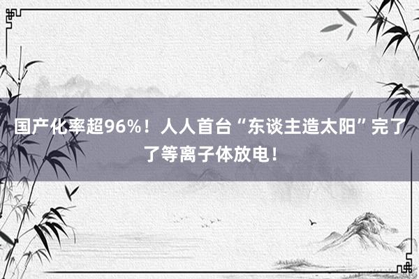 国产化率超96%！人人首台“东谈主造太阳”完了了等离子体放电！