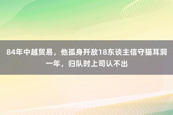 84年中越贸易，他孤身歼敌18东谈主信守猫耳洞一年，归队时上司认不出