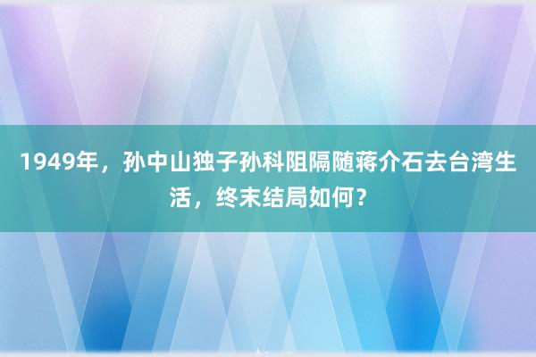 1949年，孙中山独子孙科阻隔随蒋介石去台湾生活，终末结局如何？