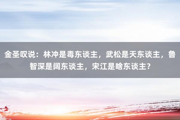 金圣叹说：林冲是毒东谈主，武松是天东谈主，鲁智深是阔东谈主，宋江是啥东谈主？