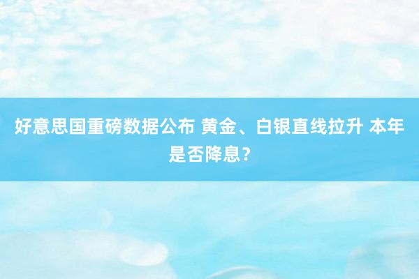 好意思国重磅数据公布 黄金、白银直线拉升 本年是否降息？