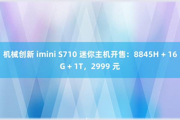 机械创新 imini S710 迷你主机开售：8845H + 16G + 1T，2999 元