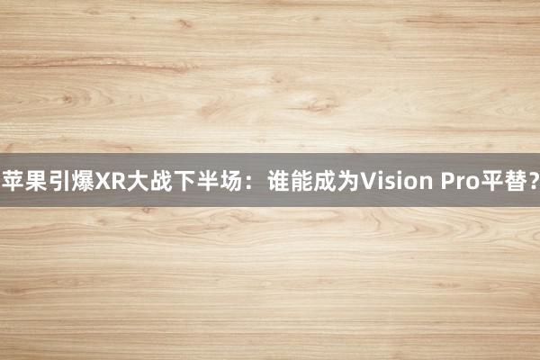 苹果引爆XR大战下半场：谁能成为Vision Pro平替？