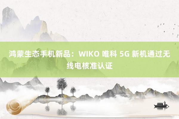 鸿蒙生态手机新品：WIKO 唯科 5G 新机通过无线电核准认证