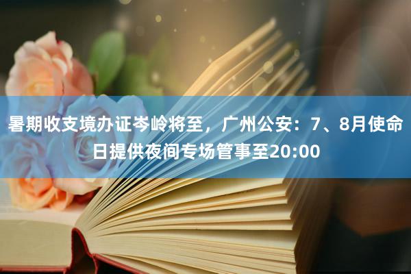 暑期收支境办证岑岭将至，广州公安：7、8月使命日提供夜间专场管事至20:00