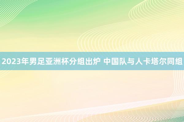 2023年男足亚洲杯分组出炉 中国队与人卡塔尔同组