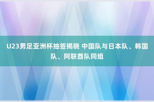 U23男足亚洲杯抽签揭晓 中国队与日本队、韩国队、阿联酋队同组