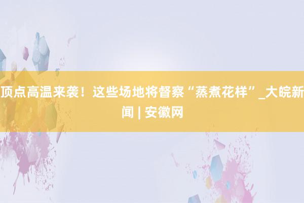 顶点高温来袭！这些场地将督察“蒸煮花样”_大皖新闻 | 安徽网