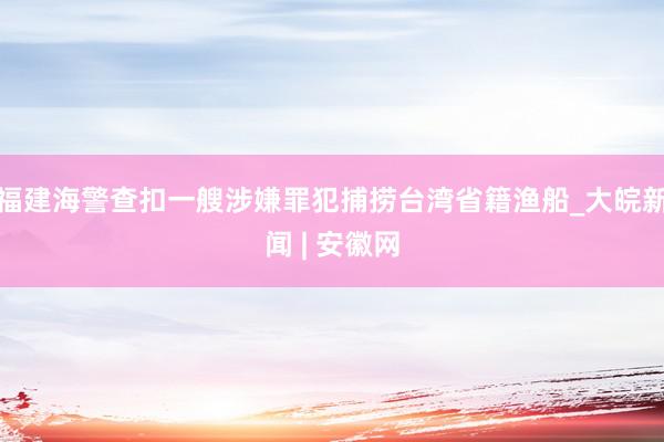 福建海警查扣一艘涉嫌罪犯捕捞台湾省籍渔船_大皖新闻 | 安徽网