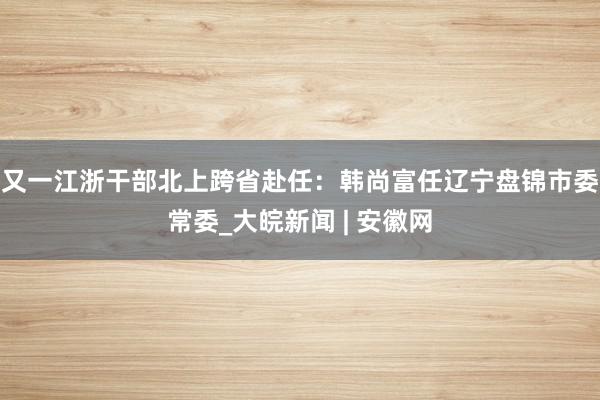 又一江浙干部北上跨省赴任：韩尚富任辽宁盘锦市委常委_大皖新闻 | 安徽网