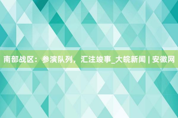 南部战区：参演队列，汇注竣事_大皖新闻 | 安徽网