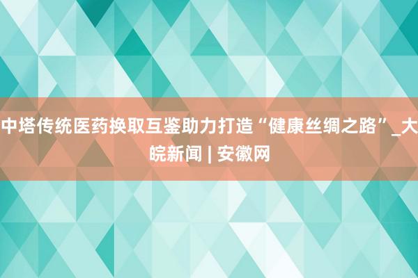 中塔传统医药换取互鉴助力打造“健康丝绸之路”_大皖新闻 | 安徽网