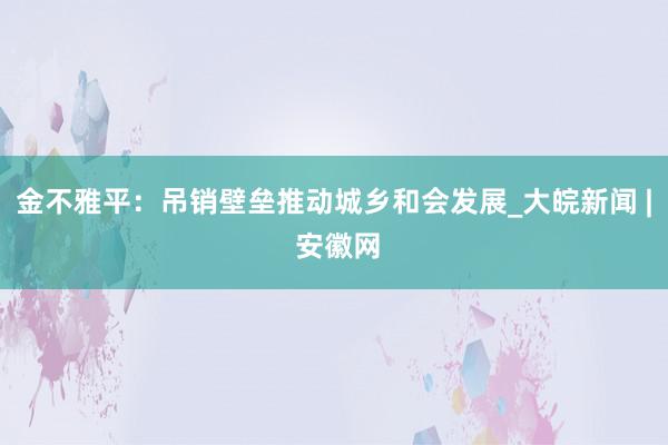 金不雅平：吊销壁垒推动城乡和会发展_大皖新闻 | 安徽网