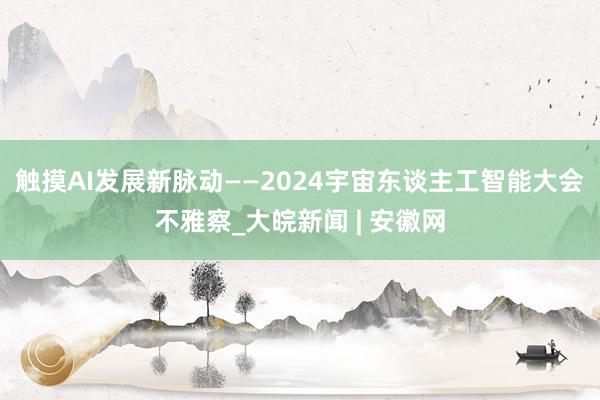 触摸AI发展新脉动——2024宇宙东谈主工智能大会不雅察_大皖新闻 | 安徽网