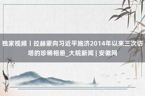 独家视频丨拉赫蒙向习近平施济2014年以来三次访塔的珍稀相册_大皖新闻 | 安徽网