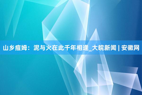 山乡痘姆：泥与火在此千年相逢_大皖新闻 | 安徽网