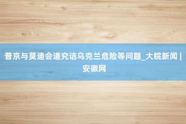 普京与莫迪会道究诘乌克兰危险等问题_大皖新闻 | 安徽网