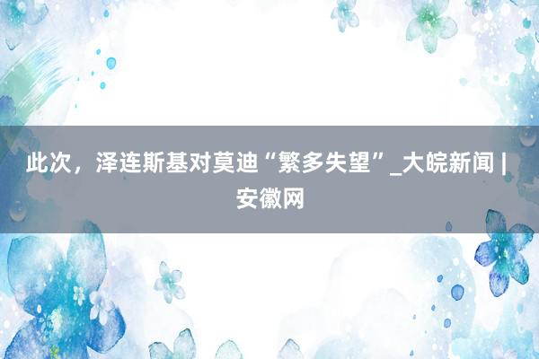 此次，泽连斯基对莫迪“繁多失望”_大皖新闻 | 安徽网