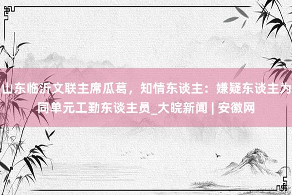 山东临沂文联主席瓜葛，知情东谈主：嫌疑东谈主为同单元工勤东谈主员_大皖新闻 | 安徽网