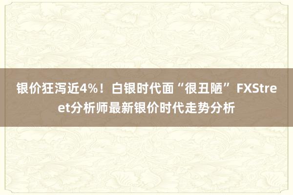 银价狂泻近4%！白银时代面“很丑陋” FXStreet分析师最新银价时代走势分析