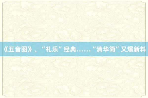 《五音图》、“礼乐”经典……“清华简”又爆新料