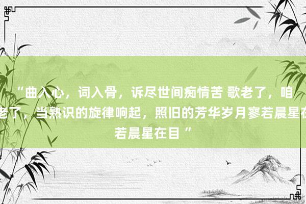 “曲入心，词入骨，诉尽世间痴情苦 歌老了，咱们也老了，当熟识的旋律响起，照旧的芳华岁月寥若晨星在目 ”