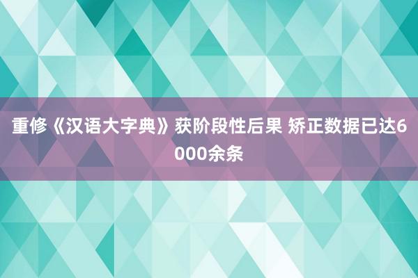 重修《汉语大字典》获阶段性后果 矫正数据已达6000余条