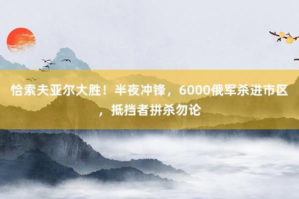 恰索夫亚尔大胜！半夜冲锋，6000俄军杀进市区，抵挡者拼杀勿论