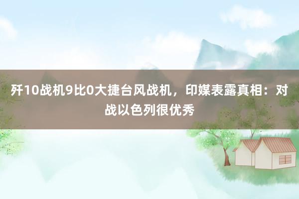 歼10战机9比0大捷台风战机，印媒表露真相：对战以色列很优秀