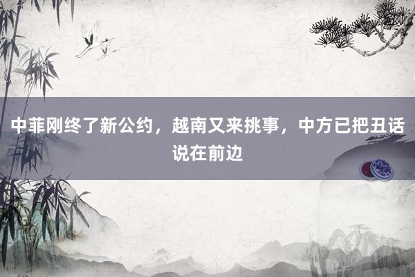 中菲刚终了新公约，越南又来挑事，中方已把丑话说在前边