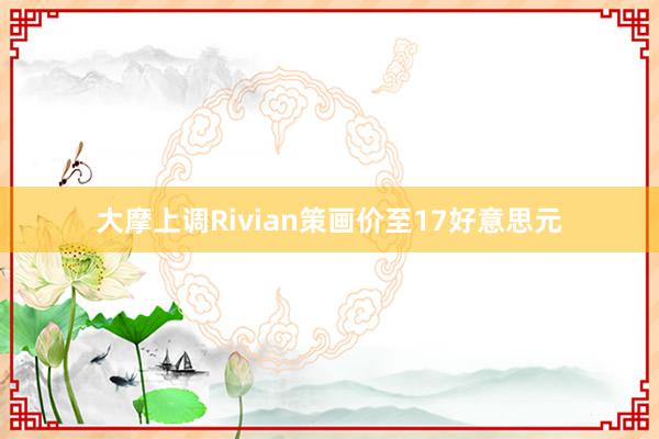 大摩上调Rivian策画价至17好意思元