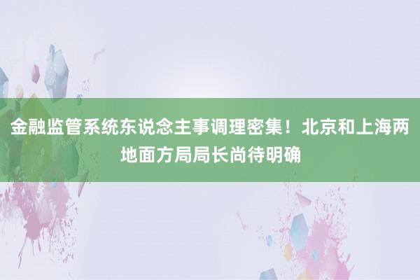 金融监管系统东说念主事调理密集！北京和上海两地面方局局长尚待明确