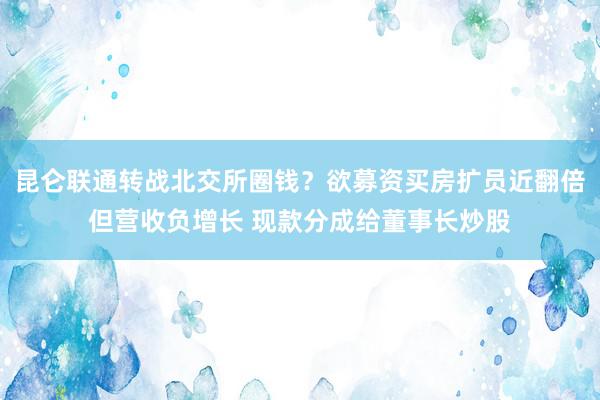 昆仑联通转战北交所圈钱？欲募资买房扩员近翻倍但营收负增长 现款分成给董事长炒股